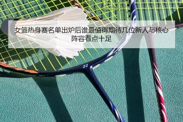 女篮热身赛名单出炉后谁最值得期待几位新人与核心阵容看点十足（kaiyun）